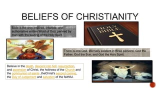Bible is the only inspired, infallible, and
authoritative written Word of God, penned by
man with the leading of the Holy Spirit.
There is one God, eternally existent in three persons: God the
Father, God the Son, and God the Holy Spirit.
Believe in the death, descent into hell, resurrection,
and ascension of Christ, the holiness of the Church and
the communion of saints ,theChrist's second coming,
the Day of Judgement and salvation of the faithful.
 