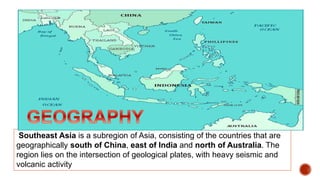 Southeast Asia is a subregion of Asia, consisting of the countries that are
geographically south of China, east of India and north of Australia. The
region lies on the intersection of geological plates, with heavy seismic and
volcanic activity
 