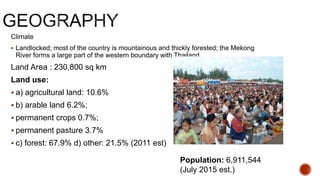 Climate
 Landlocked; most of the country is mountainous and thickly forested; the Mekong
River forms a large part of the western boundary with Thailand
Land Area : 230,800 sq km
Land use:
 a) agricultural land: 10.6%
 b) arable land 6.2%;
 permanent crops 0.7%;
 permanent pasture 3.7%
 c) forest: 67.9% d) other: 21.5% (2011 est)
Population: 6,911,544
(July 2015 est.)
 