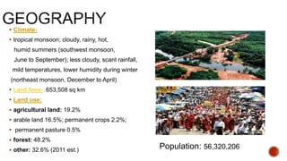  Climate:
 tropical monsoon; cloudy, rainy, hot,
humid summers (southwest monsoon,
June to September); less cloudy, scant rainfall,
mild temperatures, lower humidity during winter
(northeast monsoon, December to April)
 Land Area- 653,508 sq km
 Land use:
 agricultural land: 19.2%
 arable land 16.5%; permanent crops 2.2%;
 permanent pasture 0.5%
 forest: 48.2%
 other: 32.6% (2011 est.) Population: 56,320,206
 