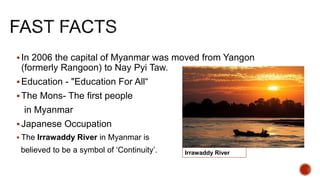 In 2006 the capital of Myanmar was moved from Yangon
(formerly Rangoon) to Nay Pyi Taw.
Education - "Education For All“
The Mons- The first people
in Myanmar
Japanese Occupation
 The Irrawaddy River in Myanmar is
believed to be a symbol of ‘Continuity’. Irrawaddy River
 