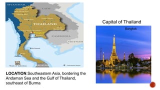 LOCATION:Southeastern Asia, bordering the
Andaman Sea and the Gulf of Thailand,
southeast of Burma
Capital of Thailand
Bangkok
 