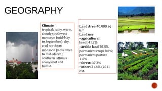 Land Area-10,890 sq
km
Land use
•agricultural
land: 41.2%
•arable land 30.8%;
permanent crops 8.8%;
permanent pasture
1.6%
•forest: 37.2%
•other: 21.6% (2011
est.
Climate
tropical; rainy, warm,
cloudy southwest
monsoon (mid-May
to September); dry,
cool northeast
monsoon (November
to mid-March);
southern isthmus
always hot and
humid.
 
