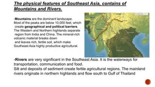 The physical features of Southeast Asia, contains of
Mountains and Rivers.
-Mountains are the dominant landscape.
Most of the peaks are below 10,000 feet, which
create geographical and political barriers.
The Western and Northern highlands separate
region from India and China. The mineral-rich
volcanic material breaks down
and leaves rich, fertile soil, which make
Southeast Asia highly productive agricultural.
-Rivers are very significant in the Southeast Asia. It is the waterways for
transportation, communication and food.
Silt and deposits of sediment create fertile agricultural regions. The mainland
rivers originate in northern highlands and flow south to Gulf of Thailand
 