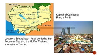 Location: Southeastern Asia, bordering the
Andaman Sea and the Gulf of Thailand,
southeast of Burma
Capital of Cambodia:
Phnom Penh
Phnom Penh
 