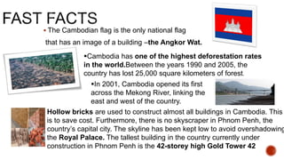  The Cambodian flag is the only national flag
that has an image of a building –the Angkor Wat.
Cambodia has one of the highest deforestation rates
in the world.Between the years 1990 and 2005, the
country has lost 25,000 square kilometers of forest.
In 2001, Cambodia opened its first
across the Mekong River, linking the
east and west of the country.
Hollow bricks are used to construct almost all buildings in Cambodia. This
is to save cost. Furthermore, there is no skyscraper in Phnom Penh, the
country’s capital city. The skyline has been kept low to avoid overshadowing
the Royal Palace. The tallest building in the country currently under
construction in Phnom Penh is the 42-storey high Gold Tower 42
 