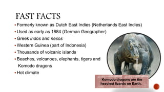  Formerly known as Dutch East Indies (Netherlands East Indies)
 Used as early as 1884 (German Geographer)
 Greek indos and nesos
 Western Guinea (part of Indonesia)
 Thousands of volcanic islands
 Beaches, volcanoes, elephants, tigers and
Komodo dragons
 Hot climate
Komodo dragons are the
heaviest lizards on Earth.
 