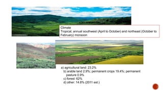 Land Use
Climate
Tropical; annual southwest (April to October) and northeast (October to
February) monsoon
a) agricultural land: 23.2%
b) arable land 2.9%; permanent crops 19.4%; permanent
pasture 0.9%
c) forest: 62%
d) other: 14.8% (2011 est.)
 