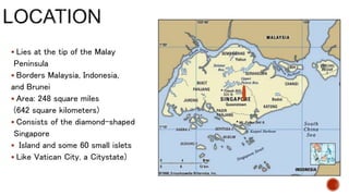  Lies at the tip of the Malay
Peninsula
 Borders Malaysia, Indonesia,
and Brunei
 Area: 248 square miles
(642 square kilometers)
 Consists of the diamond-shaped
Singapore
 Island and some 60 small islets
 Like Vatican City, a Citystate)
 