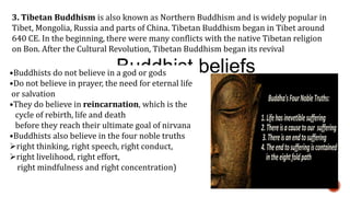 3. Tibetan Buddhism is also known as Northern Buddhism and is widely popular in
Tibet, Mongolia, Russia and parts of China. Tibetan Buddhism began in Tibet around
640 CE. In the beginning, there were many conflicts with the native Tibetan religion
on Bon. After the Cultural Revolution, Tibetan Buddhism began its revival
Buddhist beliefs•Buddhists do not believe in a god or gods
•Do not believe in prayer, the need for eternal life
or salvation
•They do believe in reincarnation, which is the
cycle of rebirth, life and death
before they reach their ultimate goal of nirvana
•Buddhists also believe in the four noble truths
right thinking, right speech, right conduct,
right livelihood, right effort,
right mindfulness and right concentration)
 