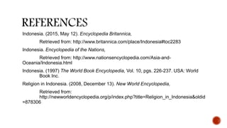 Indonesia. (2015, May 12). Encyclopedia Britannica,
Retrieved from: http://www.britannica.com/place/Indonesia#toc2283
Indonesia. Encyclopedia of the Nations,
Retrieved from: http://www.nationsencyclopedia.com/Asia-and-
Oceania/Indonesia.html
Indonesia. (1997) The World Book Encyclopedia, Vol. 10, pgs. 226-237. USA: World
Book Inc.
Religion in Indonesia. (2008, December 13). New World Encyclopedia,
Retrieved from:
http://newworldencyclopedia.org/p/index.php?title=Religion_in_Indonesia&oldid
=878306
 