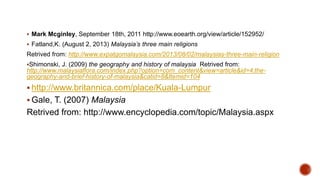 Mark Mcginley, September 18th, 2011 http://www.eoearth.org/view/article/152952/
 Fatland,K. (August 2, 2013) Malaysia’s three main religions
Retrived from: http://www.expatgomalaysia.com/2013/08/02/malaysias-three-main-religion
Shimonski, J. (2009) the geography and history of malaysia Retrived from:
http://www.malaysiaflora.com/index.php?option=com_content&view=article&id=4:the-
geography-and-brief-history-of-malaysia&catid=8&Itemid=104
 http://www.britannica.com/place/Kuala-Lumpur
 Gale, T. (2007) Malaysia
Retrived from: http://www.encyclopedia.com/topic/Malaysia.aspx
 