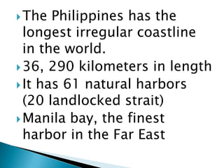The Philippines has the
longest irregular coastline
in the world.
36, 290 kilometers in length
It has 61 natural harbors
(20 landlocked strait)
Manila bay, the finest
harbor in the Far East
 
