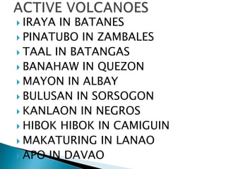  IRAYA IN BATANES
 PINATUBO IN ZAMBALES
 TAAL IN BATANGAS
 BANAHAW IN QUEZON
 MAYON IN ALBAY
 BULUSAN IN SORSOGON
 KANLAON IN NEGROS
 HIBOK HIBOK IN CAMIGUIN
 MAKATURING IN LANAO
 APO IN DAVAO
 
