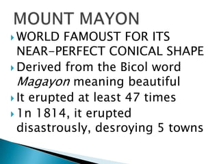  WORLD FAMOUST FOR ITS
NEAR-PERFECT CONICAL SHAPE
 Derived from the Bicol word
Magayon meaning beautiful
 It erupted at least 47 times
 1n 1814, it erupted
disastrously, desroying 5 towns
 