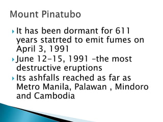  It has been dormant for 611
years statrted to emit fumes on
April 3, 1991
 June 12-15, 1991 –the most
destructive eruptions
 Its ashfalls reached as far as
Metro Manila, Palawan , Mindoro
and Cambodia
 