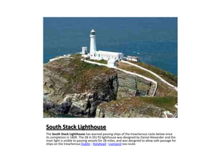 South Stack LighthouseThe South Stack Lighthouse has warned passing ships of the treacherous rocks below since its completion in 1809. The 28 m (91 ft) lighthouse was designed by Daniel Alexander and the main light is visible to passing vessels for 28 miles, and was designed to allow safe passage for ships on the treacherous Dublin - Holyhead - Liverpool sea route.