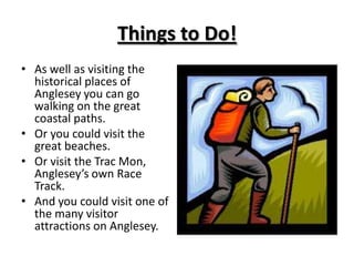 Things to Do!As well as visiting the historical places of Anglesey you can go walking on the great coastal paths.Or you could visit the great beaches.Or visit the Trac Mon, Anglesey’s own Race Track.And you could visit one of the many visitor attractions on Anglesey.