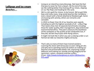 Lollipops and ice creamBeaches….Living on an island has many blessings. Not least the fact that you’re never far from a beach. At the end of the day we like nothing better than kicking off our shoes, slipping on our flip-flops and heading for the sand. We’re a bit spoilt for choice, to be honest. We’ve got little bays and rocky coves, long sandy beaches like Llanddona  - even a beach with a forest attached at Newborough. Some are buzzing with activity, others are romantic and secluded. In 2010 no fewer than 26 of our beaches won awards. Including six with the highest accolade of all – a Blue Flag. That means they met 32 separate benchmarks including those for water quality, litter management, dog control and environmental ethics. They don’t measure the excellence of the rockpools or the quality of the sandcastles but, if they did, we bet they’d pass with flying colours. It might not look like it when you see us dozing under a sun hat but we take our beaches mighty seriously. That’s why so many of them have trained wardens scanning the shore with binoculars or even riding jet-skis and why we’re spending nearly £6 million on making our beaches and promenades better still, improving coastal defences and making our seaside one big playground for swimmers, sailors, canoeists and kite surfers. (From -http://www.visitanglesey.co.uk/en-GB/beaches-975.aspx)
