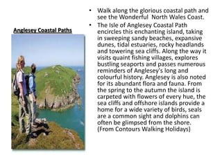 Anglesey Coastal PathsWalk along the glorious coastal path and see the Wonderful  North Wales Coast.The Isle of Anglesey Coastal Path encircles this enchanting island, taking in sweeping sandy beaches, expansive dunes, tidal estuaries, rocky headlands and towering sea cliffs. Along the way it visits quaint fishing villages, explores bustling seaports and passes numerous reminders of Anglesey's long and colourful history. Anglesey is also noted for its abundant flora and fauna. From the spring to the autumn the island is carpeted with flowers of every hue, the sea cliffs and offshore islands provide a home for a wide variety of birds, seals are a common sight and dolphins can often be glimpsed from the shore. (From Contours Walking Holidays)