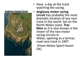 Anglesey Coastal CircuitHave  a day at the track watching the racing.Anglesey motor racing circuit has probably the most dramatic location of any race track in the world. Set on the North Wales coast. Trac Mon as it is also known is the newer of the two motor racing circuits in Wales, opening as a tarmac road race track in 1997.    (From-Motor Sport Haven UK)