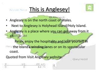 This is Anglesey!Anglesey is on the north coast of Wales. Next to Anglesey is Holyhead Island/Holy Island.Anglesey is a place where you can get away from it all.           Relax, enjoy the hospitality and lose yourself in        the island’s winding lanes or on its spectacular coast.Quoted from Visit Anglesey website.