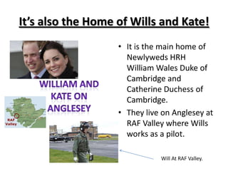 It’s also the Home of Wills and Kate!It is the main home of Newlyweds HRH William Wales Duke of Cambridge and Catherine Duchess of Cambridge.They live on Anglesey at RAF Valley where Wills works as a pilot.William And Kate on AngleseyWill At RAF Valley.