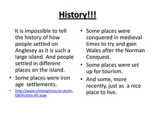 History!!!    It is impossible to tell the history of how people settled on Anglesey as it is such a large island. And people settled in different places on the island.Some places were iron age  settlements.http://www.visitanglesey.co.uk/en-GB/history-60.aspxSome places were conquered in medieval times to try and gain Wales after the Norman Conquest.Some places were set up for tourism.And some, more recently, just as  a nice place to live.