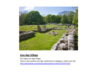 Iron Age VillageDin Lligwy Iron Age Village.There is also another Iron Age  settlement on Anglesey  called  CaerLeb.http://www.flickr.com/photos/aberystwyth-online/2725371725/