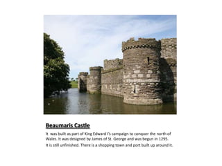 Beaumaris CastleIt was built as part of King Edward I’s campaign to conquer the north of Wales. It was designed by James of St. George and was begun in 1295.It is still unfinished. There is a shopping town and port built up around it.