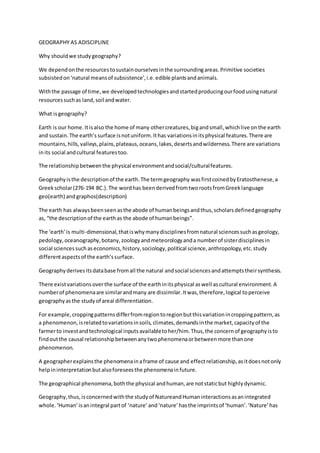 GEOGRAPHY AS ADISCIPLINE 
Why should we study geography? 
We depend on the resources to sustain ourselves in the surrounding areas. Primitive societies 
subsisted on ‘natural means of subsistence’, i.e. edible plants and animals. 
With the passage of time, we developed technologies and started producing our food using natural 
resources such as land, soil and water. 
What is geography? 
Earth is our home. It is also the home of many other creatures, big and small, which live on the earth 
and sustain. The earth’s surface is not uniform. It has variations in its physical features. There are 
mountains, hills, valleys, plains, plateaus, oceans, lakes, deserts and wilderness. There are variations 
in its social and cultural features too. 
The relationship between the physical environment and social/cultural features. 
Geography is the description of the earth. The term geography was first coined by Eratosthenese, a 
Greek scholar (276-194 BC.). The word has been derived from two roots from Greek language 
geo(earth) and graphos(description) 
The earth has always been seen as the abode of human beings and thus, scholars defined geography 
as, “the description of the earth as the abode of human beings”. 
The ‘earth’ is multi-dimensional, that is why many disciplines from natural sciences such as geology, 
pedology, oceanography, botany, zoology and meteorology and a number of sister disciplines in 
social sciences such as economics, history, sociology, political science, anthropology, etc. study 
different aspects of the earth’s surface. 
Geography derives its data base from all the natural and social sciences and attempts their synthesis. 
There exist variations over the surface of the earth in its physical as well as cultural environment. A 
number of phenomena are similar and many are dissimilar. It was, therefore, logical to perceive 
geography as the study of areal differentiation. 
For example, cropping patterns differ from region to region but this variation in cropping pattern, as 
a phenomenon, is related to variations in soils, climates, demands in the market, capacity of the 
farmer to invest and technological inputs available to her/him. Thus, the concern of geography is to 
find out the causal relationship between any two phenomena or between more than one 
phenomenon. 
A geographer explains the phenomena in a frame of cause and effect relationship, as it does not only 
help in interpretation but also foresees the phenomena in future. 
The geographical phenomena, both the physical and human, are not static but highly dynamic. 
Geography, thus, is concerned with the study of Natureand Human interactions as an integrated 
whole. ‘Human’ is an integral part of ‘nature’ and ‘nature’ has the imprints of ‘human’. ‘Nature’ has 
 