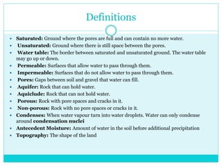 Definitions
 Saturated: Ground where the pores are full and can contain no more water.
 Unsaturated: Ground where there is still space between the pores.
 Water table: The border between saturated and unsaturated ground. The water table
may go up or down.
 Permeable: Surfaces that allow water to pass through them.
 Impermeable: Surfaces that do not allow water to pass through them.
 Pores: Gaps between soil and gravel that water can fill.
 Aquifer: Rock that can hold water.
 Aquiclude: Rock that can not hold water.
 Porous: Rock with pore spaces and cracks in it.
 Non-porous: Rock with no pore spaces or cracks in it.
 Condenses: When water vapour turn into water droplets. Water can only condense
around condensation nuclei
 Antecedent Moisture: Amount of water in the soil before additional precipitation
 Topography: The shape of the land
 
