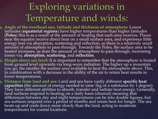 Angle of the overhead sun, latitude and thickness of atmosphere: Lower
latitudes (equatorial regions) have higher temperatures than higher latitudes
(Poles) this is as a result of the amount of heating that each area receives. Places
near the equator receive direct heat on a small surface area, and experience little
energy loss via absorption, scattering and reflection, as there is a relatively small
amount of atmosphere to pass through. Towards the Poles, the surface area to be
heated increases, as does the amount of atmosphere to pass through, increasing
losses via, absorption, scattering, and reflection.
 Height above sea level: It is important to remember that the atmosphere is heated
from ground level upwards via long-wave radiation. The higher up a mountain
you go, the smaller the surface area available to heat the atmosphere above. This,
in combination with a decrease in the ability of the air to retain heat results in
lower temperatures.
 Distance from land and sea: Land and sea have vastly different specific heat
capacities (the amount of energy needed to raise 1kg of a substance by 1 degree).
They have different abilities to absorb, transfer and radiate heat energy. Generally,
land surfaces respond to heating on a daily basis (diurnal) meaning that
differences between day and night temperatures can be into double figures, but
sea surfaces respond over a period of months and retain heat for longer. The sea
heats up and cools down more slowly than the land, acting to moderate
temperatures for coastal locations.
Exploring variations in
Temperature and winds:
 