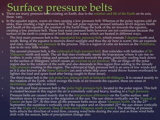 Surface pressure belts There are many pressure belts existing on Earth, due to the rotation and tilt of the Earth on its axis,
these vary.
 In the equator region, warm air rises causing a low pressure belt. Whereas at the polar regions cold air
sinks, thus creating a high pressure belt. The sub polar regions, around latitudes 60-65 degrees North
and South of the equator, the rotation of the Earth flings the bulk of the air towards the equator,,
creating a low pressure belt. These four main pressure belts however are not continuous because the
surface of the earth is composed of both land and water, which are heated in different ways.
1. The first main pressure belt is the equatorial low pressure belt, which extends 5 degrees north and
south. Being at the equator is receives direct sunlight and thus the air here is warm, this air expands
and rises, creating low pressure in the process. This is a region of calm air known as the Doldrums,
due to its very little winds.
2. The second pressure belt, is the subtropical high pressure belt, that coincides with latitudes of 30-
33degrees north and south. The air that rises eventually meets the tropopause where it can rise no
further, it cools while rising and spreads outwards towards the poles, gradually cooling back down
to the surface of 30degrees, which causes an increase in air pressure. The air flings off the polar
region due to the rotation of the earth and also descends in this region thus adding to the already
high pressure existing in this region. The subtropical high pressure belt is an area of low winds and
so it is also known as the horse latitudes (an area where ship crew would throw horses overboard to
lighten the load and spare food after being caught in these areas).
3. The third major belt is the sub polar low pressure belt at latitudes 60-65degres. It is created mainly to
the rotation of the Earth, which swings the bulk of air towards the equator, these are areas of
storminess, especially in winter.
4. The forth and final pressure belt is the polar high pressure belt, located in the polar region. This belt
is created because in this region the air is extremely cold and heavy, leading to a high pressure.
5. Pressure belts are caused mainly due to the temperature differences on the Earths surface and
therefore move in response to the migration of the sun. The sun shines vertically oer the Tropical of
Cancer on June 21st. At this time all the pressure belts move about 5degrees North. On the 21st
September, the sunshine's vertically over the equator and on December 22nd the sun shines vertically
over the tropic of Capricorn, thus all belts move 5degrees south (winter). The shifting of pressure
belts affects the direction of wind flow, causing wind belts during the year and as these wind belts
shift with the season, belts of precipitation change also.
 