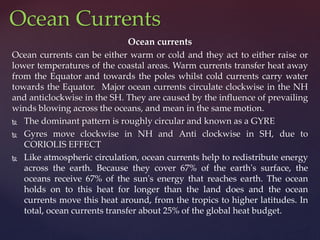 Ocean currents
Ocean currents can be either warm or cold and they act to either raise or
lower temperatures of the coastal areas. Warm currents transfer heat away
from the Equator and towards the poles whilst cold currents carry water
towards the Equator. Major ocean currents circulate clockwise in the NH
and anticlockwise in the SH. They are caused by the influence of prevailing
winds blowing across the oceans, and mean in the same motion.
 The dominant pattern is roughly circular and known as a GYRE
 Gyres move clockwise in NH and Anti clockwise in SH, due to
CORIOLIS EFFECT
 Like atmospheric circulation, ocean currents help to redistribute energy
across the earth. Because they cover 67% of the earth's surface, the
oceans receive 67% of the sun's energy that reaches earth. The ocean
holds on to this heat for longer than the land does and the ocean
currents move this heat around, from the tropics to higher latitudes. In
total, ocean currents transfer about 25% of the global heat budget.
Ocean Currents
 