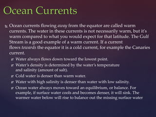  Ocean currents flowing away from the equator are called warm
currents. The water in these currents is not necessarily warm, but it's
warm compared to what you would expect for that latitude. The Gulf
Stream is a good example of a warm current. If a current
flows towards the equator it is a cold current, for example the Canaries
current.
 Water always flows down toward the lowest point.
 Water’s density is determined by the water’s temperature
and salinity (amount of salt).
 Cold water is denser than warm water.
 Water with high salinity is denser than water with low salinity.
 Ocean water always moves toward an equilibrium, or balance. For
example, if surface water cools and becomes denser, it will sink. The
warmer water below will rise to balance out the missing surface water
Ocean Currents
 