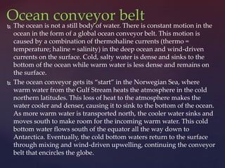  The ocean is not a still body of water. There is constant motion in the
ocean in the form of a global ocean conveyor belt. This motion is
caused by a combination of thermohaline currents (thermo =
temperature; haline = salinity) in the deep ocean and wind-driven
currents on the surface. Cold, salty water is dense and sinks to the
bottom of the ocean while warm water is less dense and remains on
the surface.
 The ocean conveyor gets its “start” in the Norwegian Sea, where
warm water from the Gulf Stream heats the atmosphere in the cold
northern latitudes. This loss of heat to the atmosphere makes the
water cooler and denser, causing it to sink to the bottom of the ocean.
As more warm water is transported north, the cooler water sinks and
moves south to make room for the incoming warm water. This cold
bottom water flows south of the equator all the way down to
Antarctica. Eventually, the cold bottom waters return to the surface
through mixing and wind-driven upwelling, continuing the conveyor
belt that encircles the globe.
Ocean conveyor belt
 
