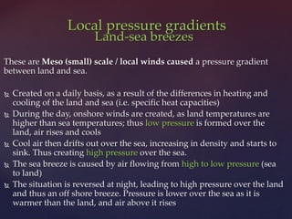 Land-sea breezes
These are Meso (small) scale / local winds caused a pressure gradient
between land and sea.
 Created on a daily basis, as a result of the differences in heating and
cooling of the land and sea (i.e. specific heat capacities)
 During the day, onshore winds are created, as land temperatures are
higher than sea temperatures; thus low pressure is formed over the
land, air rises and cools
 Cool air then drifts out over the sea, increasing in density and starts to
sink. Thus creating high pressure over the sea.
 The sea breeze is caused by air flowing from high to low pressure (sea
to land)
 The situation is reversed at night, leading to high pressure over the land
and thus an off shore breeze. Pressure is lower over the sea as it is
warmer than the land, and air above it rises
Local pressure gradients
 