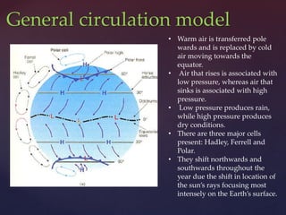 General circulation model
• Warm air is transferred pole
wards and is replaced by cold
air moving towards the
equator.
• Air that rises is associated with
low pressure, whereas air that
sinks is associated with high
pressure.
• Low pressure produces rain,
while high pressure produces
dry conditions.
• There are three major cells
present: Hadley, Ferrell and
Polar.
• They shift northwards and
southwards throughout the
year due the shift in location of
the sun’s rays focusing most
intensely on the Earth’s surface.
 