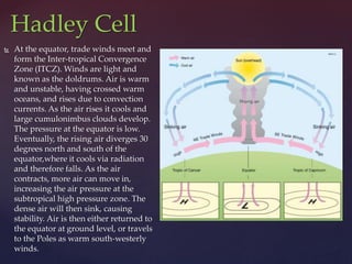  At the equator, trade winds meet and
form the Inter-tropical Convergence
Zone (ITCZ). Winds are light and
known as the doldrums. Air is warm
and unstable, having crossed warm
oceans, and rises due to convection
currents. As the air rises it cools and
large cumulonimbus clouds develop.
The pressure at the equator is low.
Eventually, the rising air diverges 30
degrees north and south of the
equator,where it cools via radiation
and therefore falls. As the air
contracts, more air can move in,
increasing the air pressure at the
subtropical high pressure zone. The
dense air will then sink, causing
stability. Air is then either returned to
the equator at ground level, or travels
to the Poles as warm south-westerly
winds.
Hadley Cell
 