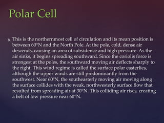  This is the northernmost cell of circulation and its mean position is
between 60°N and the North Pole. At the pole, cold, dense air
descends, causing an area of subsidence and high pressure. As the
air sinks, it begins spreading southward. Since the coriolis force is
strongest at the poles, the southward moving air deflects sharply to
the right. This wind regime is called the surface polar easterlies,
although the upper winds are still predominantly from the
southwest. Near 60ºN, the southeasterly moving air moving along
the surface collides with the weak, northwesterly surface flow that
resulted from spreading air at 30°N. This colliding air rises, creating
a belt of low pressure near 60°N.
Polar Cell
 