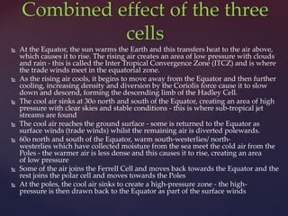  At the Equator, the sun warms the Earth and this transfers heat to the air above,
which causes it to rise. The rising air creates an area of low pressure with clouds
and rain - this is called the Inter Tropical Convergence Zone (ITCZ) and is where
the trade winds meet in the equatorial zone.
 As the rising air cools, it begins to move away from the Equator and then further
cooling, increasing density and diversion by the Coriolis force cause it to slow
down and descend, forming the descending limb of the Hadley Cell.
 The cool air sinks at 30o north and south of the Equator, creating an area of high
pressure with clear skies and stable conditions - this is where sub-tropical jet
streams are found
 The cool air reaches the ground surface - some is returned to the Equator as
surface winds (trade winds) whilst the remaining air is diverted polewards.
 60o north and south of the Equator, warm south-westerlies/ north-
westerlies which have collected moisture from the sea meet the cold air from the
Poles - the warmer air is less dense and this causes it to rise, creating an area
of low pressure
 Some of the air joins the Ferrell Cell and moves back towards the Equator and the
rest joins the polar cell and moves towards the Poles
 At the poles, the cool air sinks to create a high-pressure zone - the high-
pressure is then drawn back to the Equator as part of the surface winds
Combined effect of the three
cells
 
