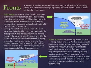 A weather front is a term used in meteorology to describe the boundary
where two air masses converge, sparking weather events. There is a cold
front and a warm front.
Fronts
• Cold fronts often come with thunderstorms or
other types of extreme weather. They usually
move from west to east. Cold fronts move faster
than warm fronts because cold air is denser,
meaning there are more molecules of material in
cold air than in warm air.
• Strong, powerful cold fronts often take over
warm air that might be nearly motionless in the
atmosphere. Cold, dense air squeezes its way
through the warmer, less-dense air, and lifts the
warm air. Because air is lifted instead of being
pressed down, the movement of a cold front
through a warm front is usually called a low-
pressure system. Low-pressure systems often
cause severe rainfall or thunderstorms.
• Warm fronts usually show up on the tail end
of precipitation and fog. As they overtake cold
air masses, warm fronts move slowly, usually
from north to south. Because warm fronts
aren't as dense or powerful as cold fronts,
they bring more moderate and long-lasting
weather patterns. Warm fronts are often
associated with high-pressure systems, where
warm air is pressed close to the ground. High-
pressure systems usually indicate calm,
clearweather.
 