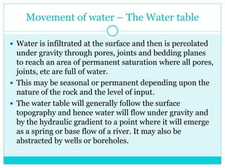 Movement of water – The Water table
 Water is infiltrated at the surface and then is percolated
under gravity through pores, joints and bedding planes
to reach an area of permanent saturation where all pores,
joints, etc are full of water.
 This may be seasonal or permanent depending upon the
nature of the rock and the level of input.
 The water table will generally follow the surface
topography and hence water will flow under gravity and
by the hydraulic gradient to a point where it will emerge
as a spring or base flow of a river. It may also be
abstracted by wells or boreholes.
 