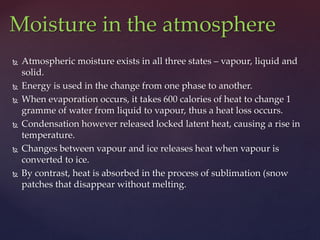  Atmospheric moisture exists in all three states – vapour, liquid and
solid.
 Energy is used in the change from one phase to another.
 When evaporation occurs, it takes 600 calories of heat to change 1
gramme of water from liquid to vapour, thus a heat loss occurs.
 Condensation however released locked latent heat, causing a rise in
temperature.
 Changes between vapour and ice releases heat when vapour is
converted to ice.
 By contrast, heat is absorbed in the process of sublimation (snow
patches that disappear without melting.
Moisture in the atmosphere
 