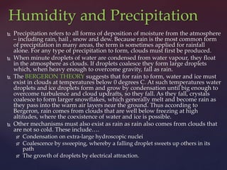  Precipitation refers to all forms of deposition of moisture from the atmosphere
– including rain, hail , snow and dew. Because rain is the most common form
of precipitation in many areas, the term is sometimes applied for rainfall
alone. For any type of precipitation to form, clouds must first be produced.
 When minute droplets of water are condensed from water vapour, they float
in the atmosphere as clouds. If droplets coalesce they form large droplets
which, when heavy enough to overcome gravity, fall as rain.
 The BERGERON THEORY suggests that for rain to form, water and ice must
exist in clouds at temperatures below 0 degrees C. At such temperatures water
droplets and ice droplets form and grow by condensation until big enough to
overcome turbulence and cloud updrafts, so they fall. As they fall, crystals
coalesce to form larger snowflakes, which generally melt and become rain as
they pass into the warm air layers near the ground. Thus according to
Bergeron, rain comes from clouds that are well below freezing at high
altitudes, where the coexistence of water and ice is possible.
 Other mechanisms must also exist as rain as rain also comes from clouds that
are not so cold. These include….
 Condensation on extra-large hydroscopic nuclei
 Coalescence by sweeping, whereby a falling droplet sweets up others in its
path
 The growth of droplets by electrical attraction.
Humidity and Precipitation
 