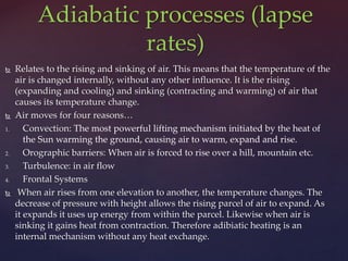  Relates to the rising and sinking of air. This means that the temperature of the
air is changed internally, without any other influence. It is the rising
(expanding and cooling) and sinking (contracting and warming) of air that
causes its temperature change.
 Air moves for four reasons…
1. Convection: The most powerful lifting mechanism initiated by the heat of
the Sun warming the ground, causing air to warm, expand and rise.
2. Orographic barriers: When air is forced to rise over a hill, mountain etc.
3. Turbulence: in air flow
4. Frontal Systems
 When air rises from one elevation to another, the temperature changes. The
decrease of pressure with height allows the rising parcel of air to expand. As
it expands it uses up energy from within the parcel. Likewise when air is
sinking it gains heat from contraction. Therefore adibiatic heating is an
internal mechanism without any heat exchange.
Adiabatic processes (lapse
rates)
 
