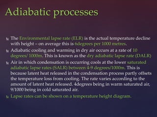 The Environmental lapse rate (ELR) is the actual temperature decline
with height – on average this is 6degrees per 1000 metres.
 Adiabatic cooling and warming in dry air occurs at a rate of 10
degrees/ 1000m. This is known as the dry adiabatic lapse rate (DALR)
 Air in which condensation is occurring cools at the lower saturated
adiabatic lapse rates (SALR) between 4-9 degrees/1000m. This is
because latent heat released in the condensation process partly offsets
the temperature loss from cooling. The rate varies according to the
amount of latent heat released. 4degrees being in warm saturated air,
9/1000 being in cold saturated air.
 Lapse rates can be shown on a temperature height diagram.
Adiabatic processes
 