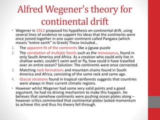 Alfred Wegener's theory for
continental drift
• Wegener in 1912 proposed his hypothesis on continental drift, using
several lines of evidence to support his ideas that the continents were
once joined together in one super continent called Pangaea (which
means “entire earth” in Greek) These included…
1. The apparent fit of the continents like a jigsaw puzzle
2. The correlation of multiple fossils such as the mesosaurus, found in
only South America and Africa. As a creation who could only live in
shallow water, couldn’t swim well or fly, how could it have travelled
over an entire ocean? Solution: The continents were once connected.
3. Matching rock formations and mountain chains found in South
America and Africa, consisting of the same rock and same age.
4. Glacial striations found in tropical rainforests suggests that countries
were always in their current climatic regions.
• However whilst Wegener had some very valid points and a good
argument, he had no driving mechanism to make this happen. He
believes that somehow continents were pushing ocean plates along –
however critics commented that continental plates lacked momentum
to achieve this and thus his theory fell through.
 