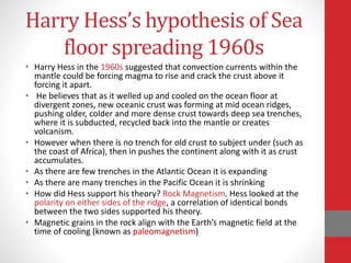Harry Hess’s hypothesis of Sea
floor spreading 1960s
• Harry Hess in the 1960s suggested that convection currents within the
mantle could be forcing magma to rise and crack the crust above it
forcing it apart.
• He believes that as it welled up and cooled on the ocean floor at
divergent zones, new oceanic crust was forming at mid ocean ridges,
pushing older, colder and more dense crust towards deep sea trenches,
where it is subducted, recycled back into the mantle or creates
volcanism.
• However when there is no trench for old crust to subject under (such as
the coast of Africa), then in pushes the continent along with it as crust
accumulates.
• As there are few trenches in the Atlantic Ocean it is expanding
• As there are many trenches in the Pacific Ocean it is shrinking
• How did Hess support his theory? Rock Magnetism. Hess looked at the
polarity on either sides of the ridge, a correlation of identical bonds
between the two sides supported his theory.
• Magnetic grains in the rock align with the Earth’s magnetic field at the
time of cooling (known as paleomagnetism)
 